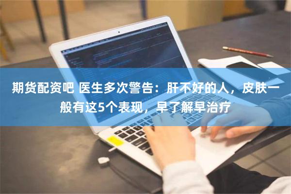 期货配资吧 医生多次警告：肝不好的人，皮肤一般有这5个表现，早了解早治疗