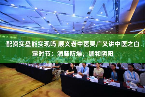 配资实盘能实现吗 顺义老中医吴广义讲中医之白露时节：润肺防燥，调和阴阳