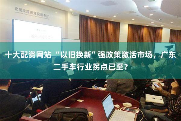 十大配资网站 “以旧换新”强政策激活市场，广东二手车行业拐点已至？