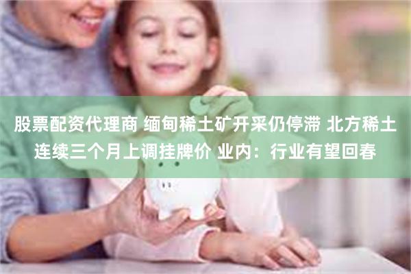 股票配资代理商 缅甸稀土矿开采仍停滞 北方稀土连续三个月上调挂牌价 业内：行业有望回春