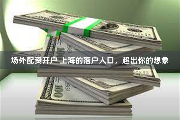 场外配资开户 上海的落户人口，超出你的想象