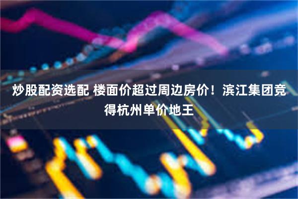 炒股配资选配 楼面价超过周边房价！滨江集团竞得杭州单价地王