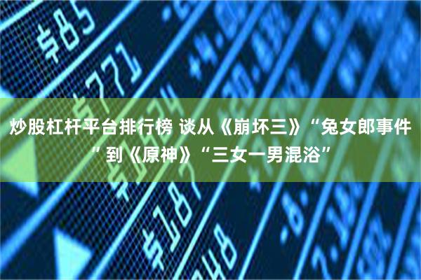 炒股杠杆平台排行榜 谈从《崩坏三》“兔女郎事件”到《原神》“三女一男混浴”