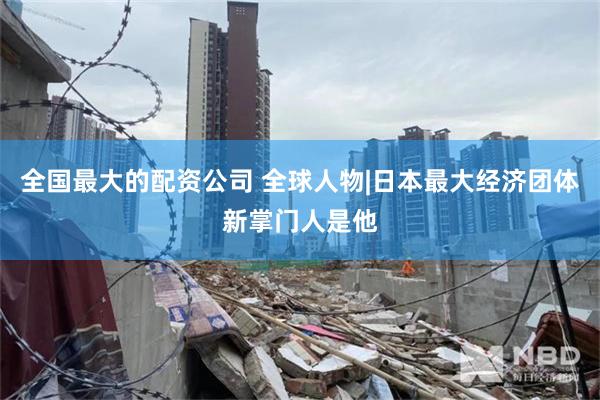 全国最大的配资公司 全球人物|日本最大经济团体新掌门人是他