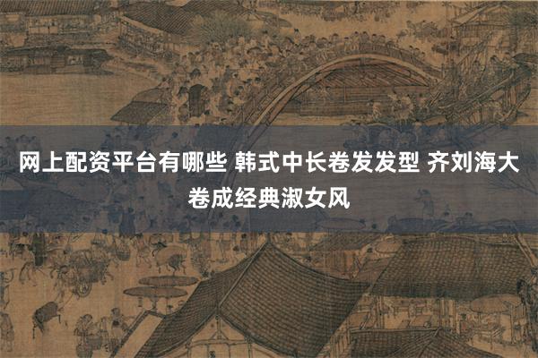 网上配资平台有哪些 韩式中长卷发发型 齐刘海大卷成经典淑女风