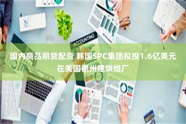 国内商品期货配资 韩国SPC集团拟投1.6亿美元在美国德州建烘焙厂