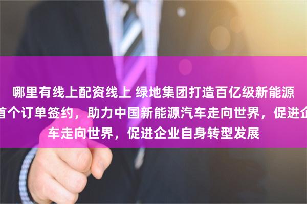 哪里有线上配资线上 绿地集团打造百亿级新能源汽车出口平台，首个订单签约，助力中国新能源汽车走向世界，促进企业自身转型发展