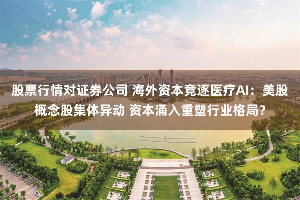 股票行情对证券公司 海外资本竞逐医疗AI：美股概念股集体异动 资本涌入重塑行业格局？