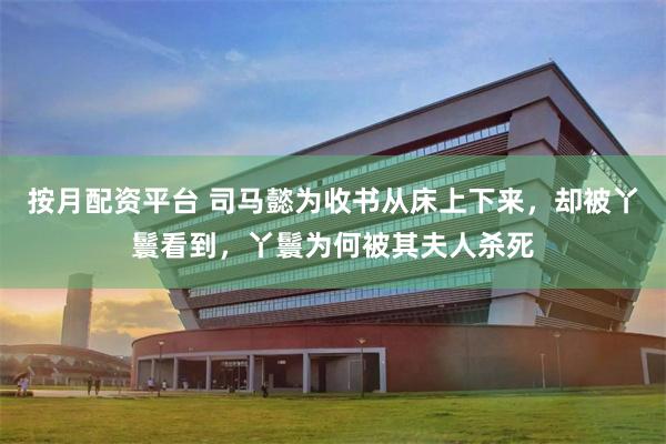 按月配资平台 司马懿为收书从床上下来，却被丫鬟看到，丫鬟为何被其夫人杀死