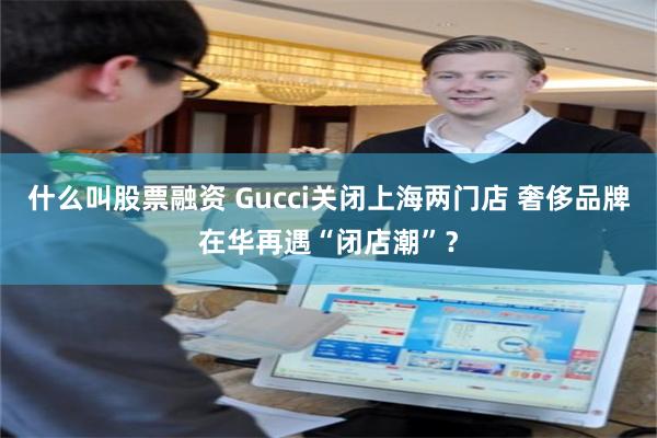 什么叫股票融资 Gucci关闭上海两门店 奢侈品牌在华再遇“闭店潮”？