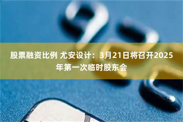 股票融资比例 尤安设计：3月21日将召开2025年第一次临时股东会