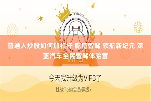 普通人炒股如何加杠杆 乾崑智驾 领航新纪元 深蓝汽车全民智驾体验营