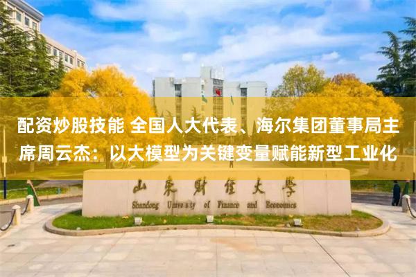 配资炒股技能 全国人大代表、海尔集团董事局主席周云杰：以大模型为关键变量赋能新型工业化