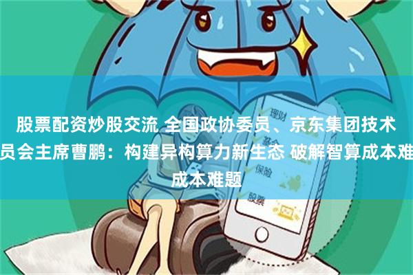 股票配资炒股交流 全国政协委员、京东集团技术委员会主席曹鹏：构建异构算力新生态 破解智算成本难题