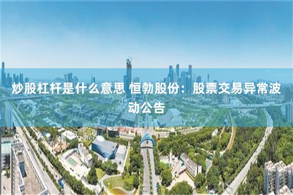 炒股杠杆是什么意思 恒勃股份：股票交易异常波动公告