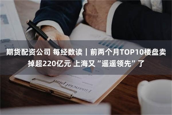 期货配资公司 每经数读｜前两个月TOP10楼盘卖掉超220亿元 上海又“遥遥领先”了