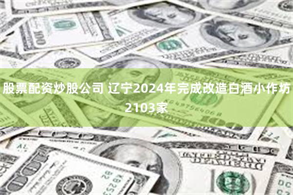 股票配资炒股公司 辽宁2024年完成改造白酒小作坊2103家