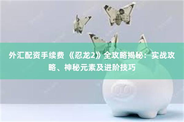 外汇配资手续费 《忍龙2》全攻略揭秘：实战攻略、神秘元素及进阶技巧