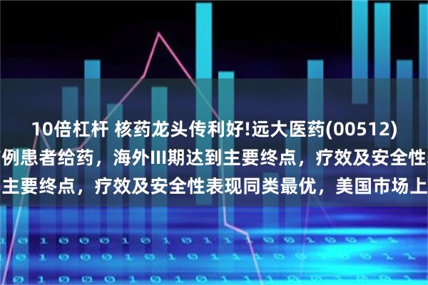 10倍杠杆 核药龙头传利好!远大医药(00512)创新RDC国内III期临床首例患者给药，海外III期达到主要终点，疗效及安全性表现同类最优，美国市场上市在即