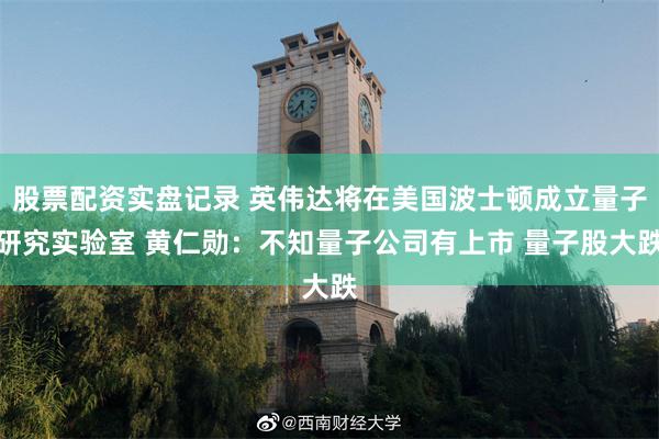 股票配资实盘记录 英伟达将在美国波士顿成立量子研究实验室 黄仁勋：不知量子公司有上市 量子股大跌