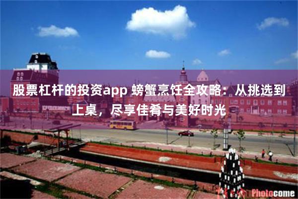 股票杠杆的投资app 螃蟹烹饪全攻略：从挑选到上桌，尽享佳肴与美好时光