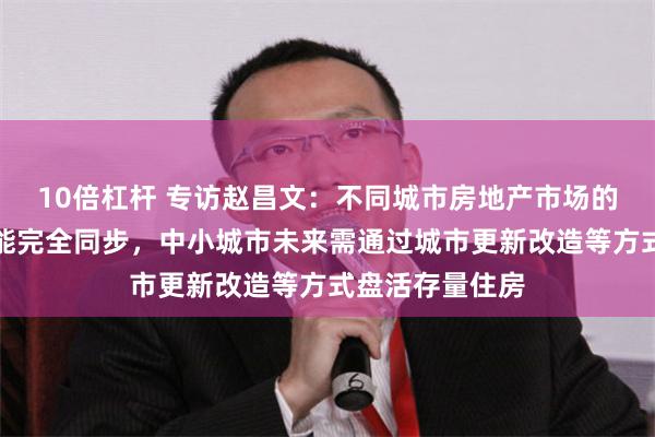 10倍杠杆 专访赵昌文：不同城市房地产市场的止跌回稳不可能完全同步，中小城市未来需通过城市更新改造等方式盘活存量住房