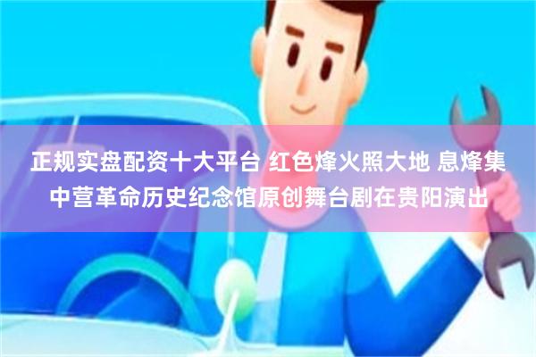 正规实盘配资十大平台 红色烽火照大地 息烽集中营革命历史纪念馆原创舞台剧在贵阳演出