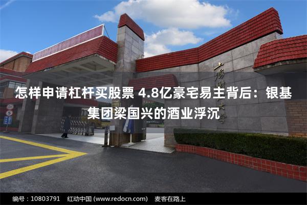 怎样申请杠杆买股票 4.8亿豪宅易主背后：银基集团梁国兴的酒业浮沉