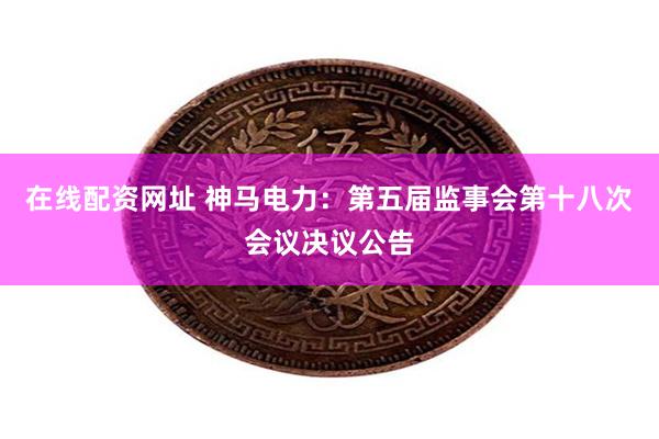 在线配资网址 神马电力：第五届监事会第十八次会议决议公告