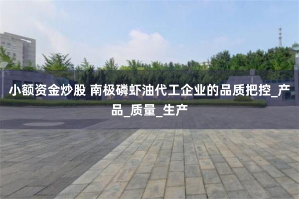 小额资金炒股 南极磷虾油代工企业的品质把控_产品_质量_生产