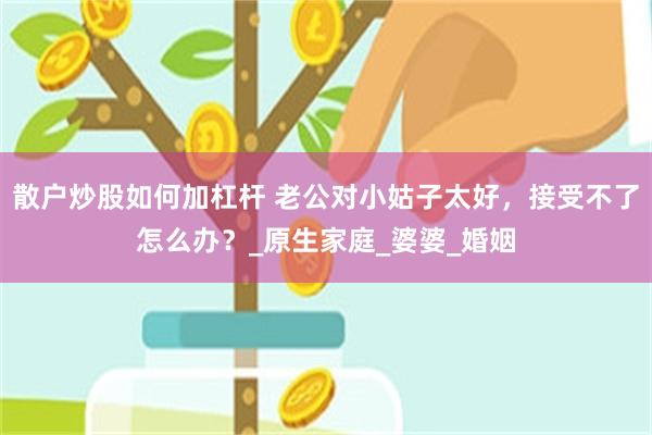 散户炒股如何加杠杆 老公对小姑子太好，接受不了怎么办？_原生家庭_婆婆_婚姻