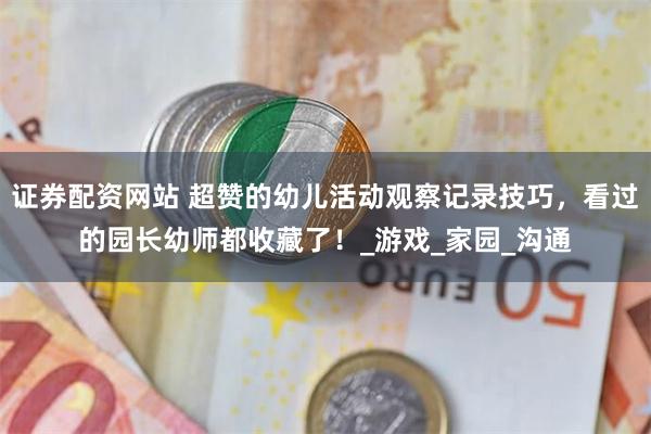 证券配资网站 超赞的幼儿活动观察记录技巧，看过的园长幼师都收藏了！_游戏_家园_沟通