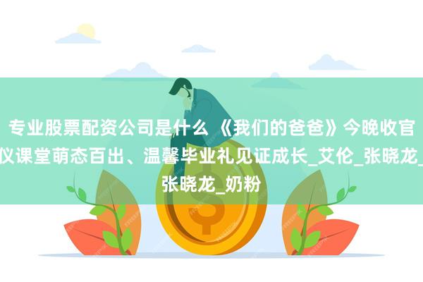 专业股票配资公司是什么 《我们的爸爸》今晚收官：礼仪课堂萌态百出、温馨毕业礼见证成长_艾伦_张晓龙_奶粉
