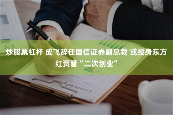 炒股票杠杆 成飞辞任国信证券副总裁 或投身东方红资管“二次创业”
