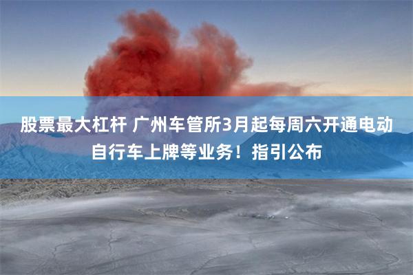 股票最大杠杆 广州车管所3月起每周六开通电动自行车上牌等业务！指引公布