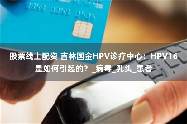 股票线上配资 吉林国金HPV诊疗中心：HPV16是如何引起的？_病毒_乳头_患者