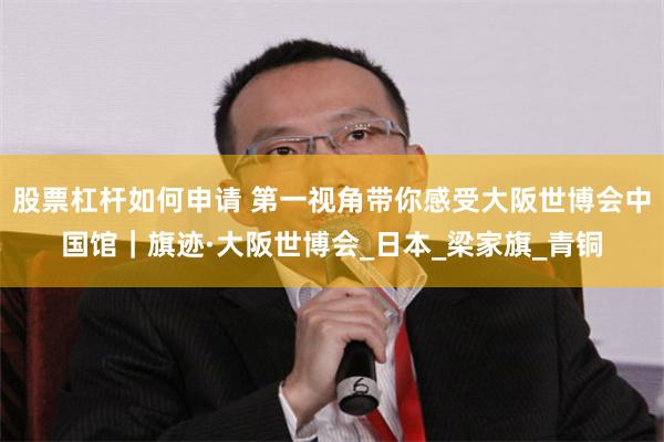 股票杠杆如何申请 第一视角带你感受大阪世博会中国馆｜旗迹·大阪世博会_日本_梁家旗_青铜