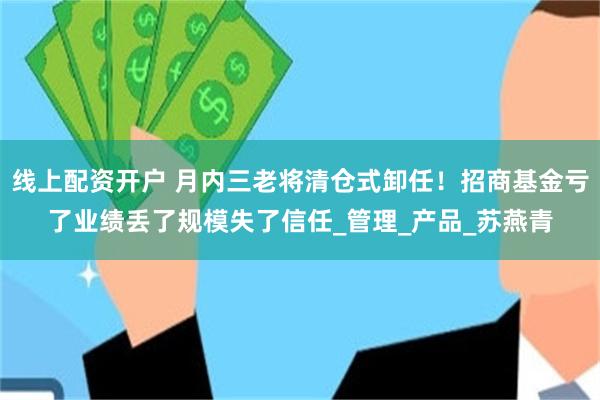 线上配资开户 月内三老将清仓式卸任！招商基金亏了业绩丢了规模失了信任_管理_产品_苏燕青