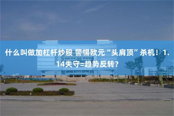 什么叫做加杠杆炒股 警惕欧元“头肩顶”杀机！1.14失守=趋势反转？