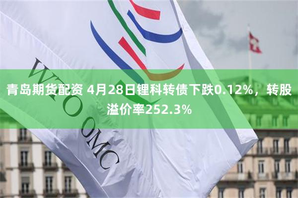 青岛期货配资 4月28日锂科转债下跌0.12%，转股溢价率252.3%