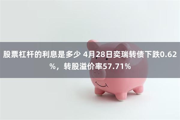 股票杠杆的利息是多少 4月28日奕瑞转债下跌0.62%，转股溢价率57.71%