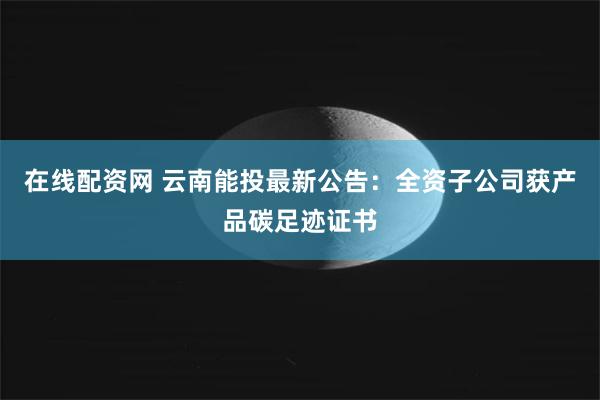 在线配资网 云南能投最新公告：全资子公司获产品碳足迹证书