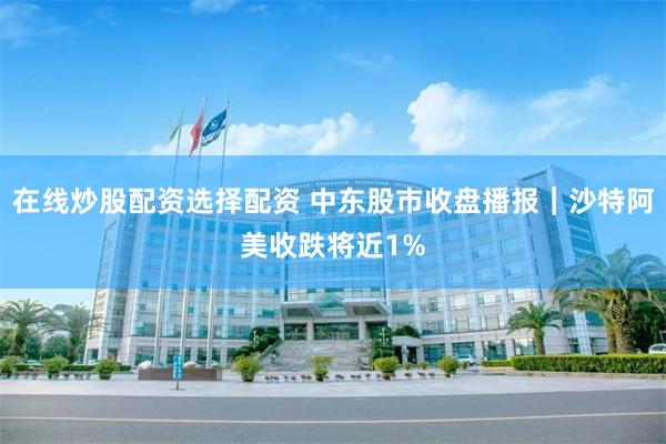 在线炒股配资选择配资 中东股市收盘播报｜沙特阿美收跌将近1%