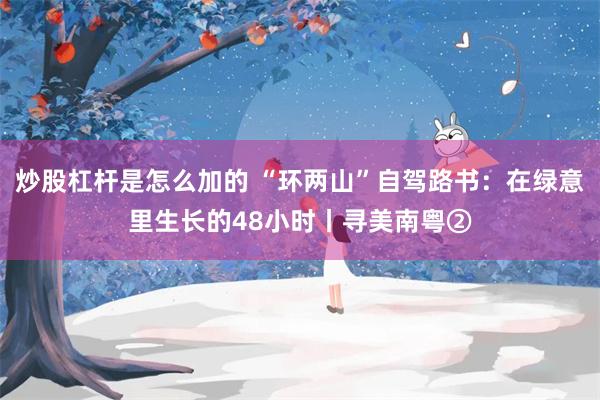 炒股杠杆是怎么加的 “环两山”自驾路书：在绿意里生长的48小时丨寻美南粤②
