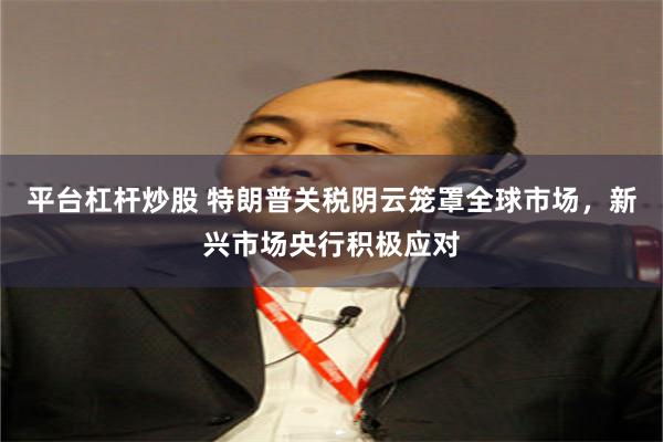 平台杠杆炒股 特朗普关税阴云笼罩全球市场，新兴市场央行积极应对