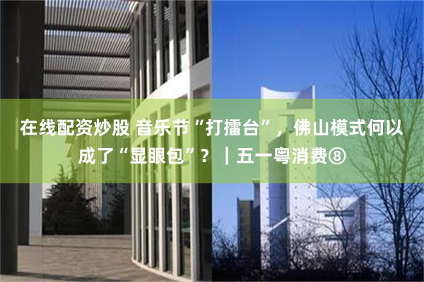 在线配资炒股 音乐节“打擂台”，佛山模式何以成了“显眼包”？｜五一粤消费⑧