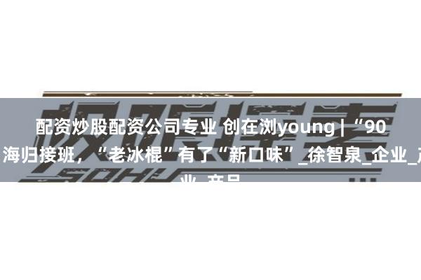 配资炒股配资公司专业 创在浏young | “90后”海归接班，“老冰棍”有了“新口味”_徐智泉_企业_产品