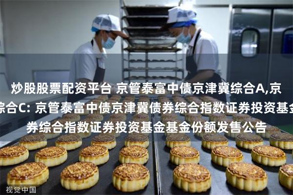 炒股股票配资平台 京管泰富中债京津冀综合A,京管泰富中债京津冀综合C: 京管泰富中债京津冀债券综合指数证券投资基金基金份额发售公告