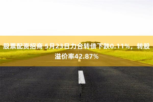 股票配资招商 5月23日力合转债下跌0.11%，转股溢价率42.87%