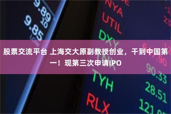 股票交流平台 上海交大原副教授创业，干到中国第一！现第三次申请IPO